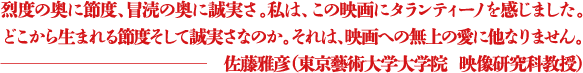 烈度の奥に節度、冒涜の奥に誠実さ。私は、この映画にタランティーノを感じました。どこから生まれる節度そして誠実さなのか。それは、映画への無上の愛に他なりません。 ―佐藤雅彦(東京藝術大学大学院 映像研究科教授)