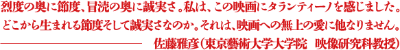 烈度の奥に節度、冒涜の奥に誠実さ。私は、この映画にタランティーノを感じました。どこから生まれる節度そして誠実さなのか。それは、映画への無上の愛に他なりません。 ―佐藤雅彦（東京藝術大学大学院  映像研究科教授）