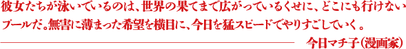 彼女たちが泳いでいるのは、世界の果てまで広がっているくせに、どこにも行けないプールだ。無害に薄まった希望を横目に、今日を猛スピードでやりすごしていく。 ―今日マチ子(漫画家)