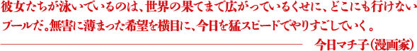 彼女たちが泳いでいるのは、世界の果てまで広がっているくせに、どこにも行けないプールだ。無害に薄まった希望を横目に、今日を猛スピードでやりすごしていく。 ―今日マチ子（漫画家）