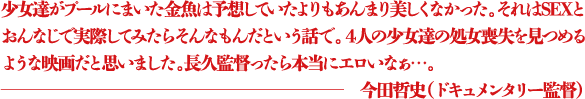 少女達がプールにまいた金魚は予想していたよりもあんまり美しくなかった。それはSEXとおんなじで実際してみたらそんなもんだという話で。4人の少女達の処女喪失を見つめるような映画だと思いました。長久監督ったら本当にエロいなぁ...。 ―今田哲史(ドキュメンタリー監督)