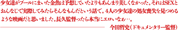 少女達がプールにまいた金魚は予想していたよりもあんまり美しくなかった。それはSEXとおんなじで実際してみたらそんなもんだという話で。４人の少女達の処女喪失を見つめるような映画だと思いました。長久監督ったら本当にエロいなぁ...。 ―今田哲史（ドキュメンタリー監督）