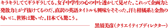 キラキラしててギラギラしてる。女子中学生の心の中を透かして見せた。これって企画力と発散力とがず抜けてるのだ。直訳の英語タイトルも興味をそそった。汗と柑橘系と金魚の匂いに、世界は驚いた。日本でも驚こう。 ―黒須美彦(クリエイティブディレクター)