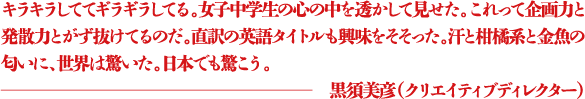 キラキラしててギラギラしてる。女子中学生の心の中を透かして見せた。これって企画力と発散力とがず抜けてるのだ。直訳の英語タイトルも興味をそそった。汗と柑橘系と金魚の匂いに、世界は驚いた。日本でも驚こう。 ―黒須美彦（クリエイティブディレクター）