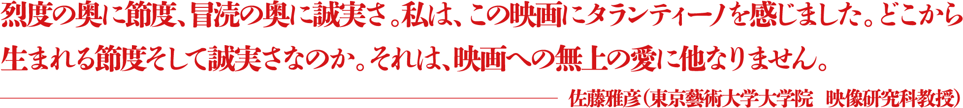 烈度の奥に節度、冒涜の奥に誠実さ。私は、この映画にタランティーノを感じました。どこから生まれる節度そして誠実さなのか。それは、映画への無上の愛に他なりません。 ―佐藤雅彦(東京藝術大学大学院 映像研究科教授)