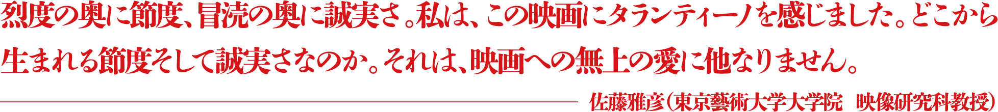 烈度の奥に節度、冒涜の奥に誠実さ。私は、この映画にタランティーノを感じました。どこから生まれる節度そして誠実さなのか。それは、映画への無上の愛に他なりません。 ―佐藤雅彦（東京藝術大学大学院  映像研究科教授）