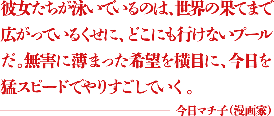 彼女たちが泳いでいるのは、世界の果てまで広がっているくせに、どこにも行けないプールだ。無害に薄まった希望を横目に、今日を猛スピードでやりすごしていく。 ―今日マチ子(漫画家)