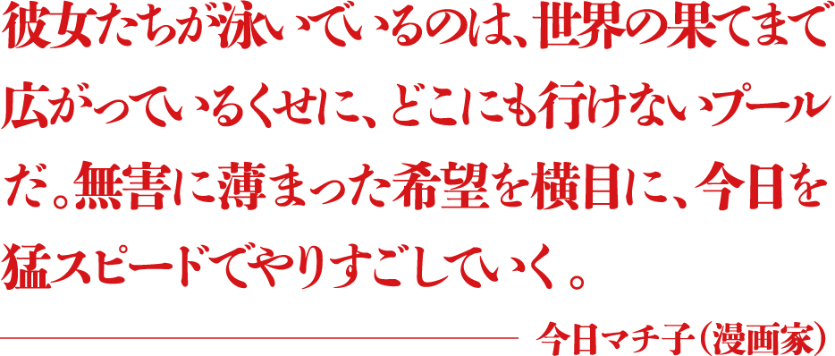 彼女たちが泳いでいるのは、世界の果てまで広がっているくせに、どこにも行けないプールだ。無害に薄まった希望を横目に、今日を猛スピードでやりすごしていく。 ―今日マチ子（漫画家）