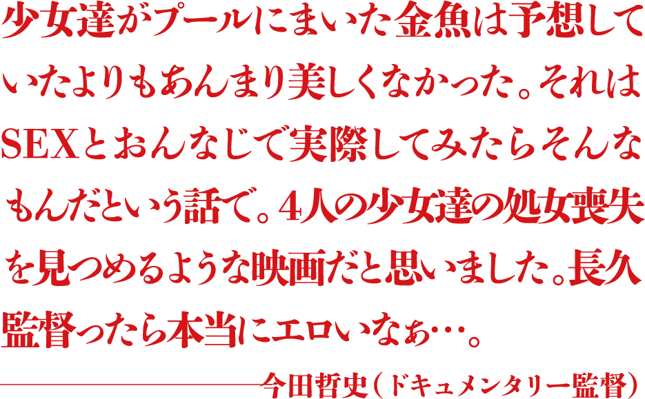 少女達がプールにまいた金魚は予想していたよりもあんまり美しくなかった。それはSEXとおんなじで実際してみたらそんなもんだという話で。4人の少女達の処女喪失を見つめるような映画だと思いました。長久監督ったら本当にエロいなぁ...。 ―今田哲史(ドキュメンタリー監督)