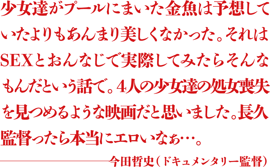 少女達がプールにまいた金魚は予想していたよりもあんまり美しくなかった。それはSEXとおんなじで実際してみたらそんなもんだという話で。４人の少女達の処女喪失を見つめるような映画だと思いました。長久監督ったら本当にエロいなぁ...。 ―今田哲史（ドキュメンタリー監督）