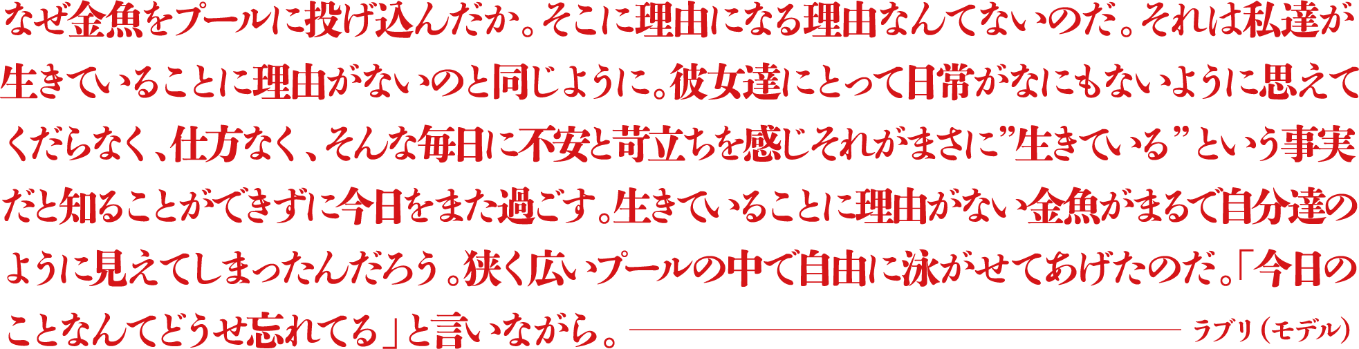 なぜ金魚をプールに投げ込んだか。そこに理由になる理由なんてないのだ。それは私達が生きていることに理由がないのと同じように。彼女達にとって日常がなにもないように思えてくだらなく、仕方なく、そんな毎日に不安と苛立ちを感じそれがまさに”生きている”という事実だと知ることができずに今日をまた過ごす。生きていることに理由がない金魚がまるで自分達のように見えてしまったんだろう。狭く広いプールの中で自由に泳がせてあげたのだ。「今日のことなんてどうせ忘れてる」と言いながら。 ―ラブリ(モデル)