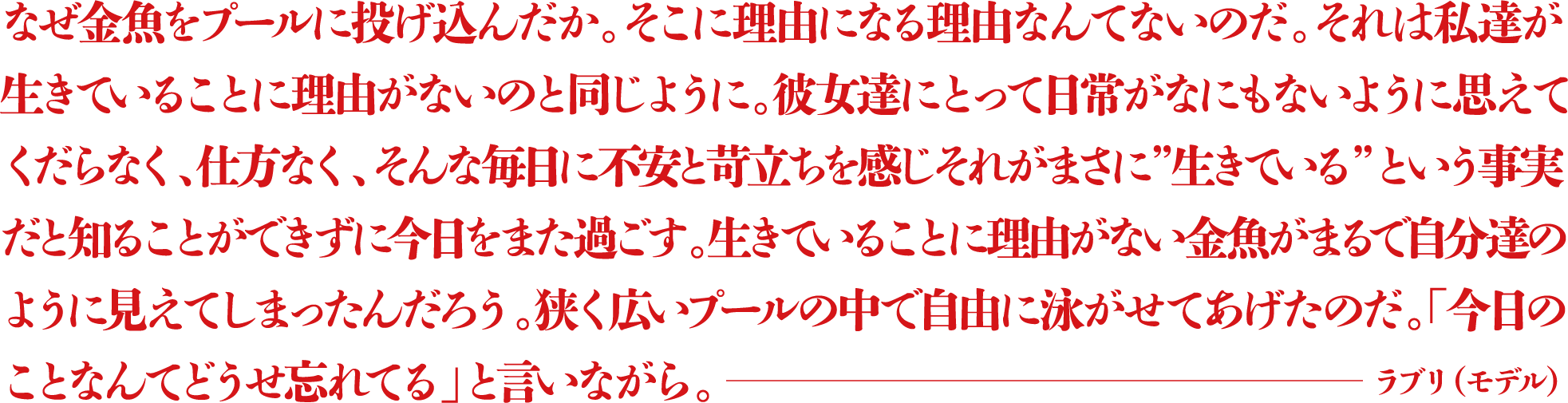 なぜ金魚をプールに投げ込んだか。そこに理由になる理由なんてないのだ。それは私達が生きていることに理由がないのと同じように。彼女達にとって日常がなにもないように思えてくだらなく、仕方なく、そんな毎日に不安と苛立ちを感じそれがまさに”生きている”という事実だと知ることができずに今日をまた過ごす。生きていることに理由がない金魚がまるで自分達のように見えてしまったんだろう。狭く広いプールの中で自由に泳がせてあげたのだ。「今日のことなんてどうせ忘れてる」と言いながら。 ―ラブリ（モデル）