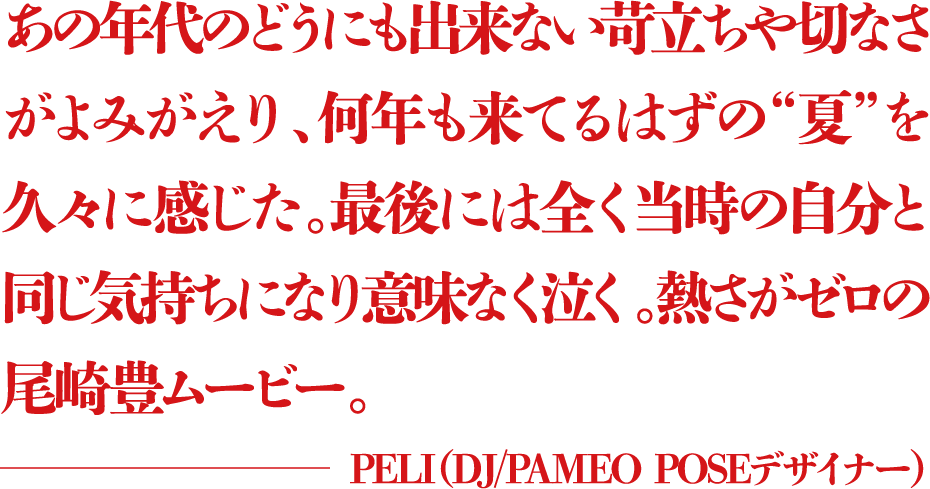 あの年代のどうにも出来ない苛立ちや切なさがよみがえり、何年も来てるはずの“夏”を久々に感じた。最後には全く当時の自分と同じ気持ちになり意味なく泣く。熱さがゼロの尾崎豊ムービー。 ―PELI(DJ/PAMEO POSEデザイナー)