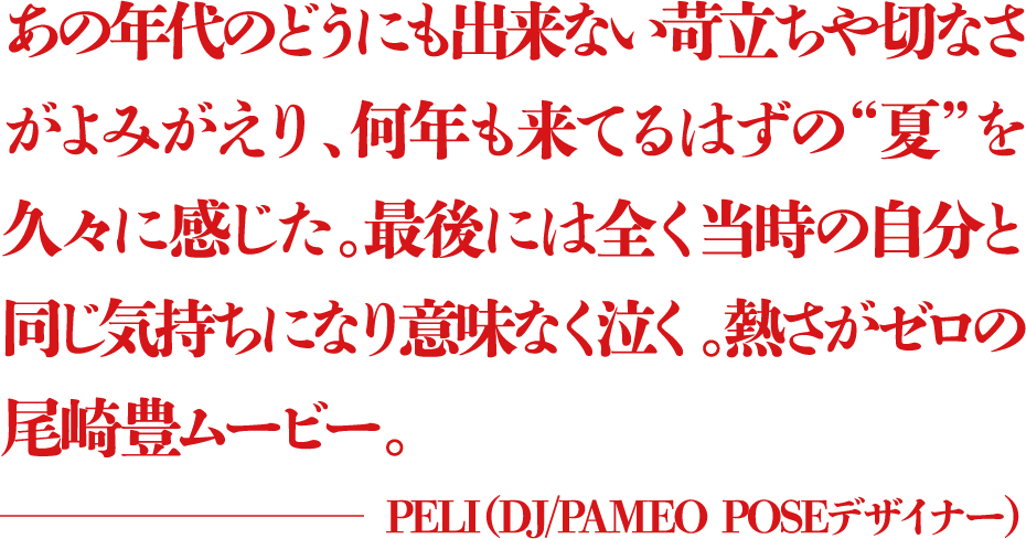 あの年代のどうにも出来ない苛立ちや切なさがよみがえり、何年も来てるはずの“夏”を久々に感じた。最後には全く当時の自分と同じ気持ちになり意味なく泣く。熱さがゼロの尾崎豊ムービー。 ―PELI（DJ/PAMEO POSEデザイナー）