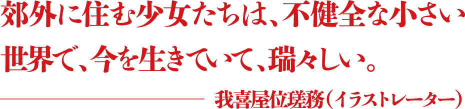 郊外に住む少女たちは、不健全な小さい世界で、今を生きていて、瑞々しい。 ―我喜屋位瑳務(イラストレーター)