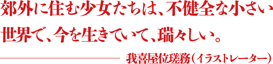 郊外に住む少女たちは、不健全な小さい世界で、今を生きていて、瑞々しい。 ―我喜屋位瑳務（イラストレーター）